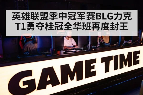 英雄联盟季中冠军赛BLG力克T1勇夺桂冠全华班再度封王