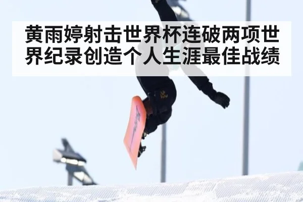 黄雨婷射击世界杯连破两项世界纪录创造个人生涯最佳战绩
